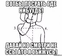 вотбы посрать где нибуудь! давай но смотри не ссы ато я обижусь!