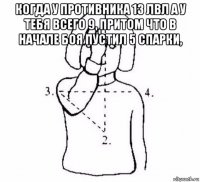 когда у противника 13 лвл а у тебя всего 9, притом что в начале боя пустил 5 спарки, 