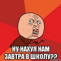  ну нахуя нам завтра в школу??