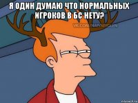 я один думаю что нормальных игроков в бс нету? 