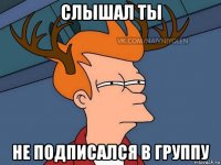 слышал ты не подписался в группу