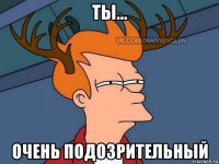 ты... очень подозрительный