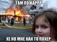 там пожаррр хе но мне как то похер