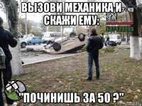 вызови механика и скажи ему: "починишь за 50 ?"