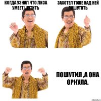 КОГДА УЗНАЛ ЧТО ЛИЗА УМЕЕТ ШУТИТЬ ЗАХОТЕЛ ТОЖЕ НАД НЕЙ ПОШУТИТЬ ПОШУТИЛ ,А ОНА ОРНУЛА.