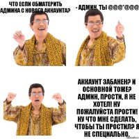 Что если обматерить админа с нового аккаунта? - Админ, ты @@@*@@@ Аккаунт забанен? И основной тоже? Админ, прости, я не хотел! Ну пожалуйста прости! Ну что мне сделать, чтобы ты простил? Я не специально.