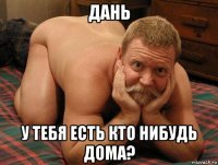 дань у тебя есть кто нибудь дома?