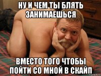 ну и чем ты блять занимаешься вместо того чтобы пойти со мной в скайп