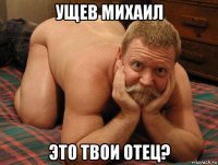 ущев михаил это твои отец?