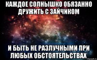 каждое солнышко обязанно дружить с зайчиком и быть не разлучными при любых обстоятельствах