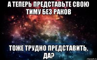 а теперь представьте свою тиму без раков тоже трудно представить, да?