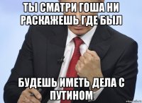 ты сматри гоша ни раскажешь где был будешь иметь дела с путином