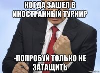 когда зашел в иностранный турнир -попробуй только не затащить