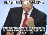 сматрел вчира парнуху там развратная маруха запихнула руку по самые помидоры своей подружке в зад