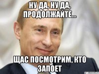 ну да, ну да, продолжайте... щас посмотрим, кто запоет