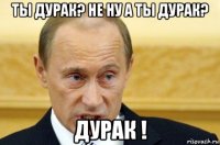 ты дурак? не ну а ты дурак? дурак !