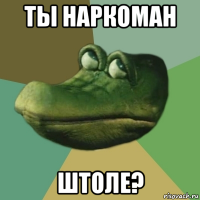 ты наркоман штоле?