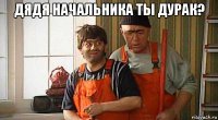 дядя начальника ты дурак? 