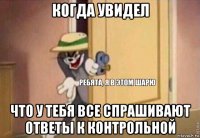 когда увидел что у тебя все спрашивают ответы к контрольной