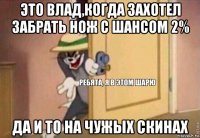 это влад,когда захотел забрать нож с шансом 2% да и то на чужых скинах