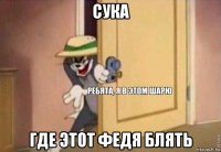 сука где этот федя блять