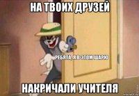 на твоих друзей накричали учителя