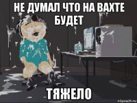 не думал что на вахте будет тяжело