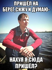 пришёл на берег,сижу и думаю- нахуя я сюда пришёл?