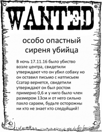 особо опастный сиреня убийца В ночь 17.11.16 было убиство возле центра, свидетили утверждают что он убил собаку но он оставил письмо с натписьем Ссатар вернется, свидетили утверждают он был ростом примерно 0,6 и у ниго было член размером 13см и от него сильно пахло сараем, будьте осторожны ни кто не знает кто следуйщий!