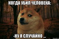 когда убил человека: -ну я случайно ...