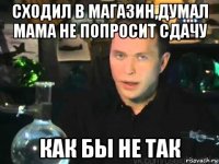 сходил в магазин,думал мама не попросит сдачу как бы не так