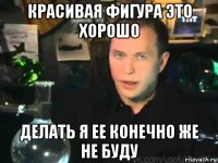 красивая фигура это хорошо делать я ее конечно же не буду