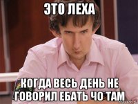 это леха когда весь день не говорил ебать чо там