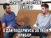 слушай, а ты тоже вейпер? а дай подержусь за твой прибор...