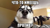 что-то имеешь против?