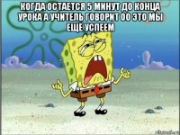 когда остается 5 минут до конца урока а учитель говорит оо это мы ещё успеем 