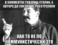 в комментах товарищ сталин, а автора до сих пор не расстреляли как то не по коммунистически это