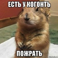 есть у когонть пожрать