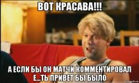 вот красава!!! а если бы он матчи комментировал е...ть привет бы было