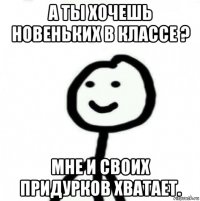 а ты хочешь новеньких в классе ? мне и своих придурков хватает.