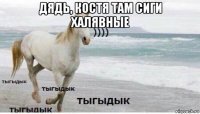 дядь, костя там сиги халявные 