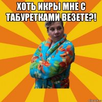 хоть икры мне с табуретками везете?! 