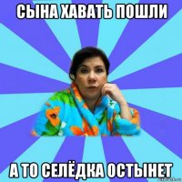 сына хавать пошли а то селёдка остынет