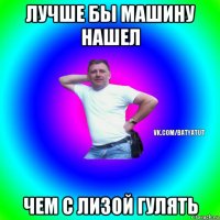 лучше бы машину нашел чем с лизой гулять