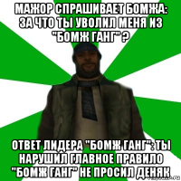 мажор спрашивает бомжа: за что ты уволил меня из "бомж ганг" ? ответ лидера "бомж ганг": ты нарушил главное правило "бомж ганг" не просил деняк