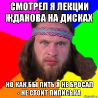 смотрел я лекции жданова на дисках но как бы пить я не бросал - не стоит пиписька