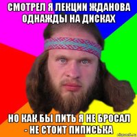 смотрел я лекции жданова однажды на дисках но как бы пить я не бросал - не стоит пиписька