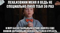 леха,извини меня я ведь не специально пнул тебя 30 раз и мяч баскетбольный в рожу кинул,а еще ножом деравяным колено пытался отрезать