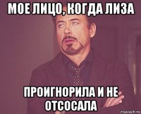 мое лицо, когда лиза проигнорила и не отсосала