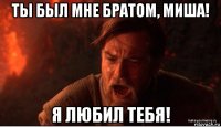 ты был мне братом, миша! я любил тебя!